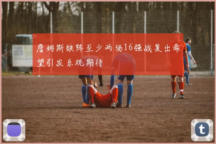 詹姆斯缺阵至少两场16强战复出希望引发乐观期待
