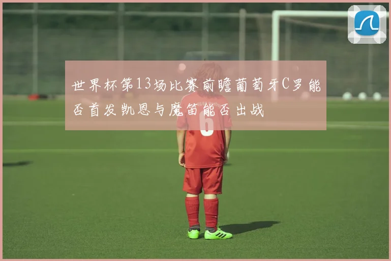 世界杯第13场比赛前瞻葡萄牙C罗能否首发凯恩与魔笛能否出战