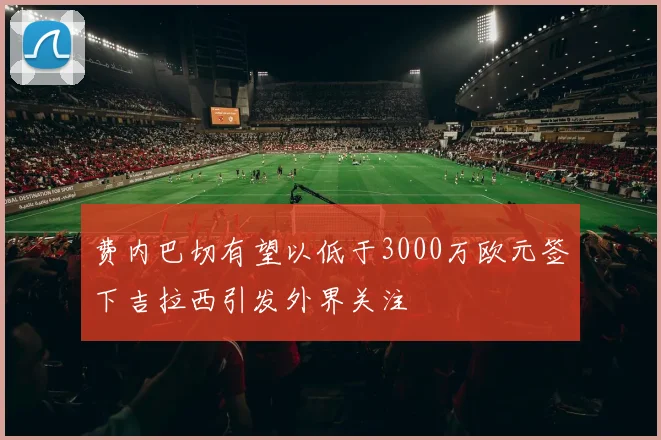 费内巴切有望以低于3000万欧元签下吉拉西引发外界关注