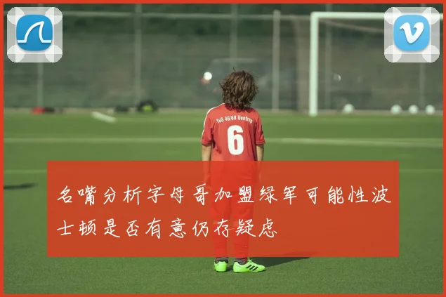 名嘴分析字母哥加盟绿军可能性波士顿是否有意仍存疑虑