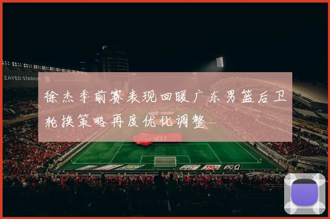 徐杰季前赛表现回暖广东男篮后卫轮换策略再度优化调整