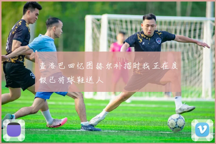 查洛巴回忆图赫尔补招时我正在度假已将球鞋送人