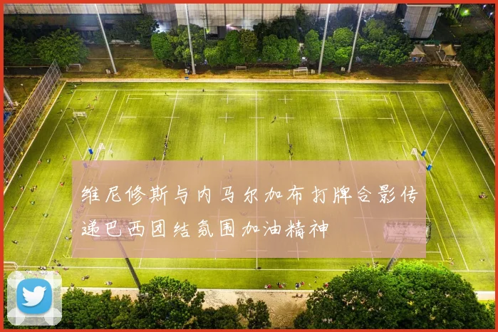维尼修斯与内马尔加布打牌合影传递巴西团结氛围加油精神