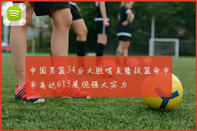 中国男篮34分大胜喀麦隆投篮命中率高达615展现强大实力