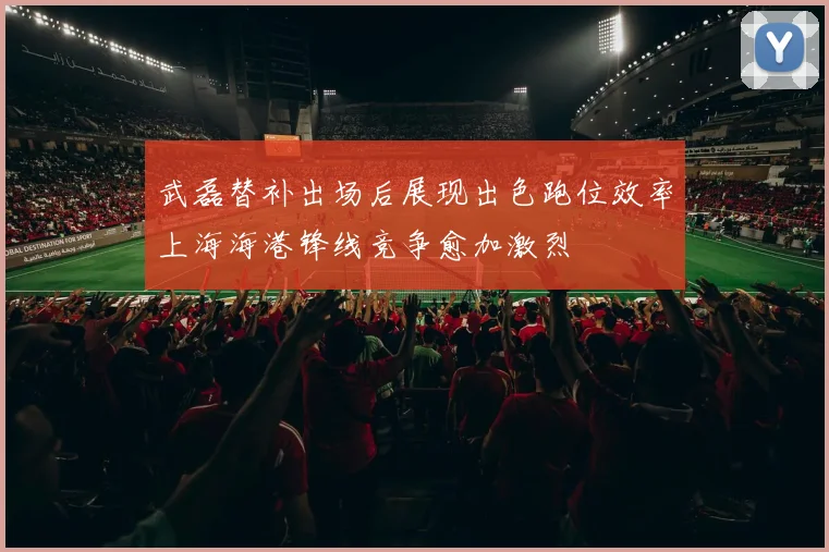 武磊替补出场后展现出色跑位效率上海海港锋线竞争愈加激烈