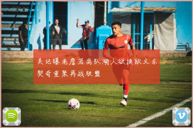 美记曝老詹若离队湖人欲换欧文东契奇重聚再战联盟