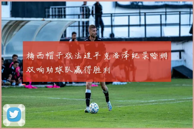 梅西帽子戏法追平克洛泽纪录哈姆双响助球队赢得胜利