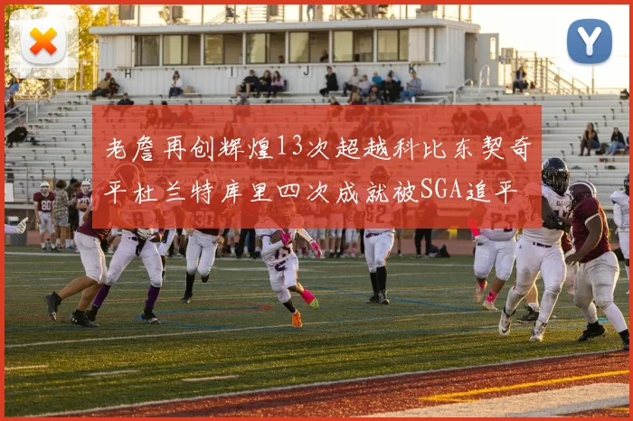 老詹再创辉煌13次超越科比东契奇平杜兰特库里四次成就被SGA追平