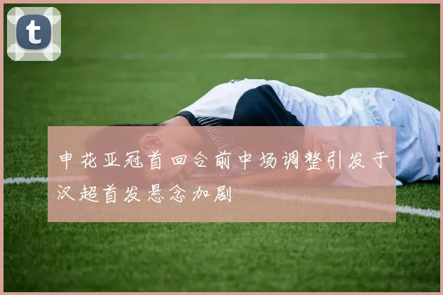 申花亚冠首回合前中场调整引发于汉超首发悬念加剧