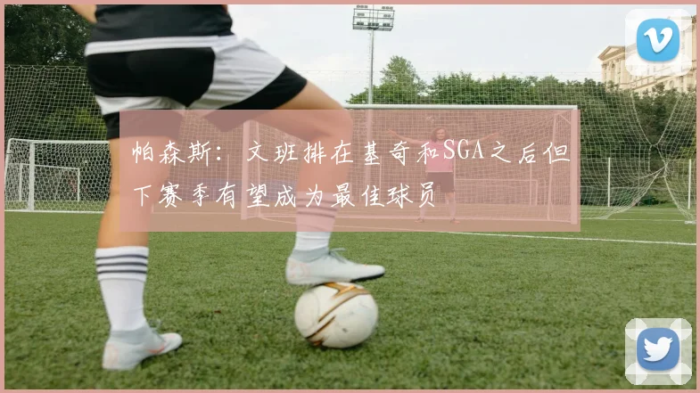 帕森斯：文班排在基奇和SGA之后但下赛季有望成为最佳球员