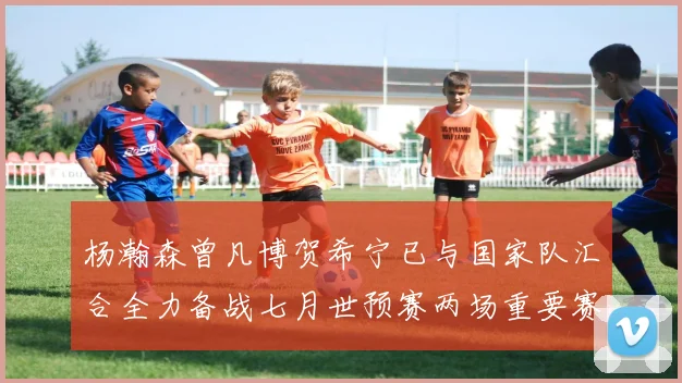 杨瀚森曾凡博贺希宁已与国家队汇合全力备战七月世预赛两场重要赛事