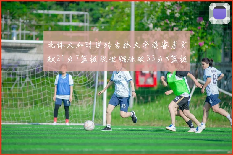 北体大加时逆转吉林大学潘睿彦贡献21分7篮板段世镭独砍33分8篮板表现抢眼