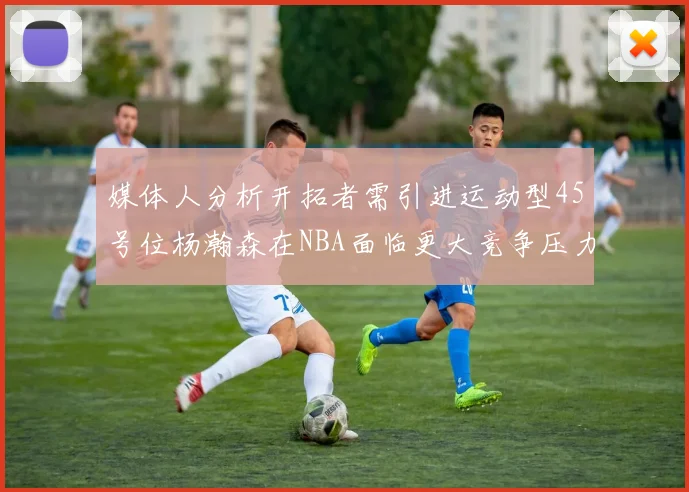 媒体人分析开拓者需引进运动型45号位杨瀚森在NBA面临更大竞争压力