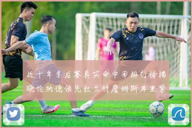 近十年季后赛真实命中率排行榜揭晓伦纳德领先杜兰特詹姆斯库里紧随其后