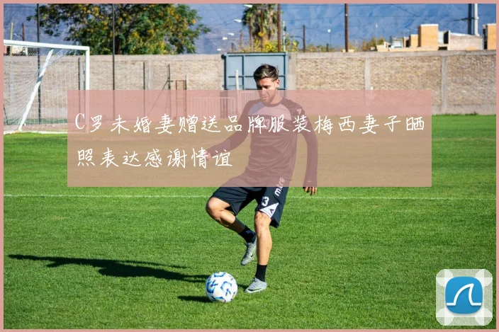 C罗未婚妻赠送品牌服装梅西妻子晒照表达感谢情谊