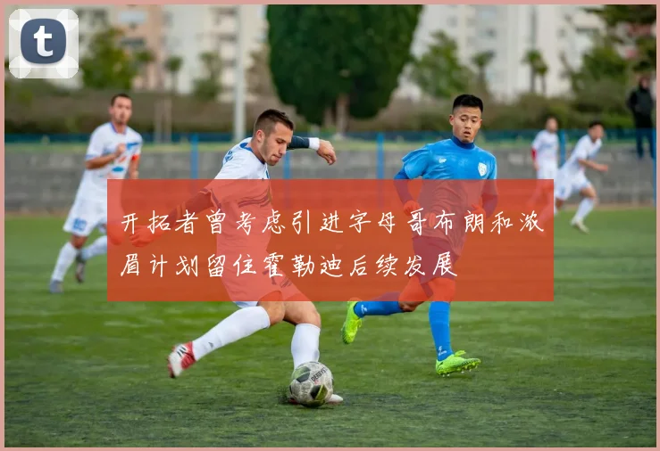 开拓者曾考虑引进字母哥布朗和浓眉计划留住霍勒迪后续发展