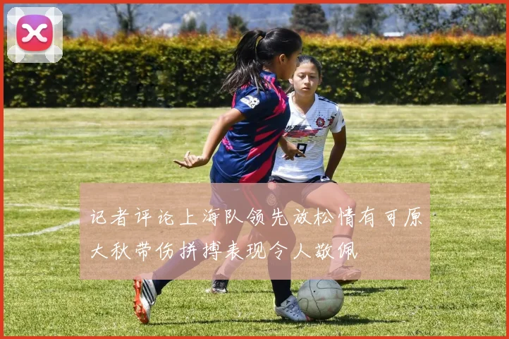 记者评论上海队领先放松情有可原大秋带伤拼搏表现令人敬佩