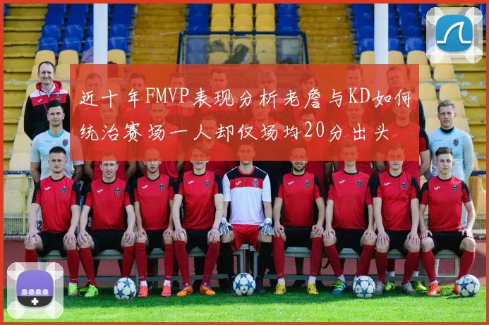 近十年FMVP表现分析老詹与KD如何统治赛场一人却仅场均20分出头