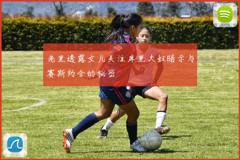 老里透露女儿关注库里夫妇暗示与赛斯约会的秘密