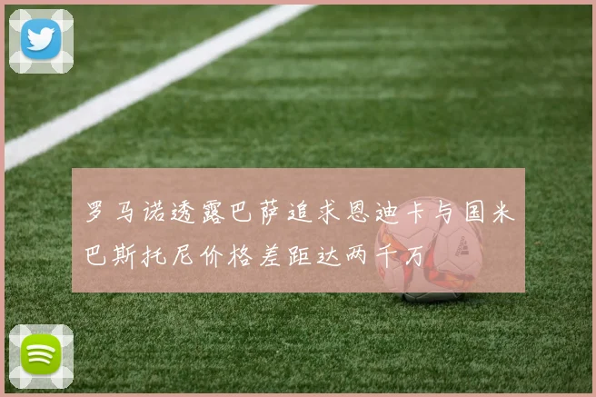 罗马诺透露巴萨追求恩迪卡与国米巴斯托尼价格差距达两千万