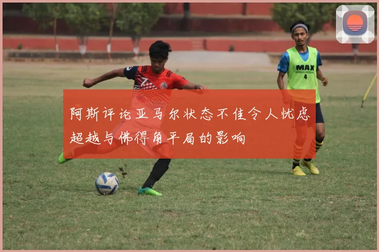 阿斯评论亚马尔状态不佳令人忧虑超越与佛得角平局的影响