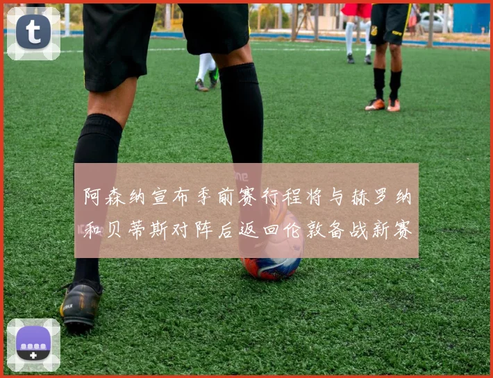 阿森纳宣布季前赛行程将与赫罗纳和贝蒂斯对阵后返回伦敦备战新赛季