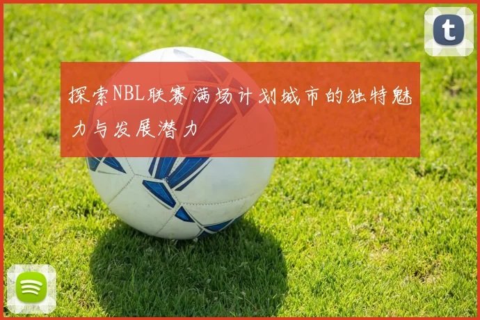探索NBL联赛满场计划城市的独特魅力与发展潜力