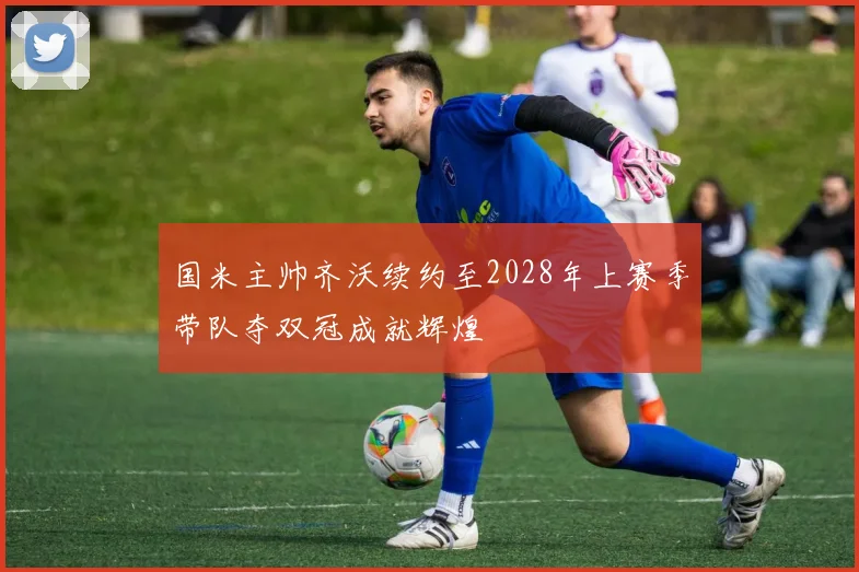 国米主帅齐沃续约至2028年上赛季带队夺双冠成就辉煌