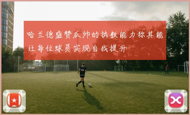 哈兰德盛赞瓜帅的执教能力称其能让每位球员实现自我提升